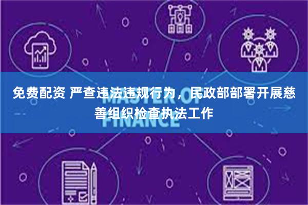免费配资 严查违法违规行为，民政部部署开展慈善组织检查执法工作