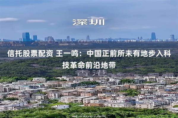 信托股票配资 王一鸣：中国正前所未有地步入科技革命前沿地带
