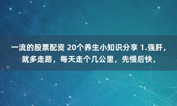 一流的股票配资 20个养生小知识分享 1.强肝，就多走路，每天走个几公里，先慢后快，