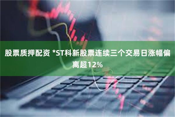 股票质押配资 *ST科新股票连续三个交易日涨幅偏离超12%