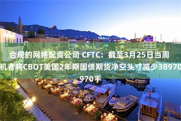 合规的网络配资公司 CFTC：截至3月25日当周 投机者将CBOT美国2年期国债期货净空头寸减少38970手