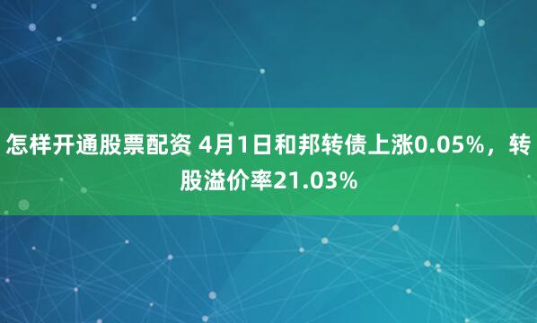 怎样开通股票配资 4月1日和邦转债上涨0.05%，转股溢价率21.03%