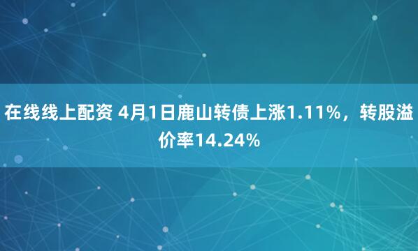 在线线上配资 4月1日鹿山转债上涨1.11%，转股溢价率14.24%