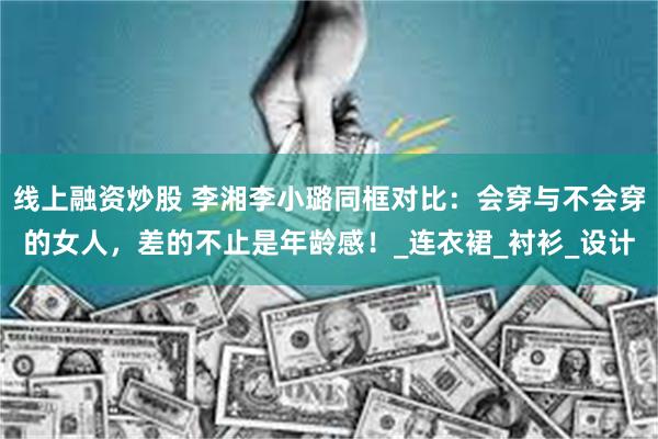 线上融资炒股 李湘李小璐同框对比：会穿与不会穿的女人，差的不止是年龄感！_连衣裙_衬衫_设计