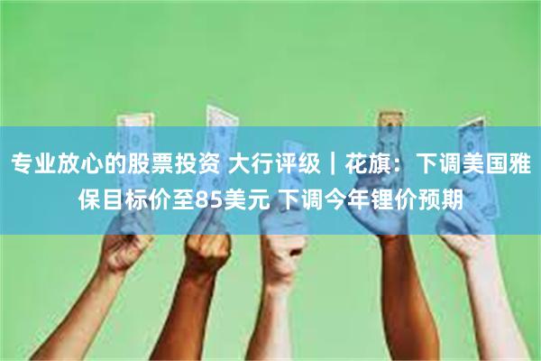 专业放心的股票投资 大行评级｜花旗：下调美国雅保目标价至85美元 下调今年锂价预期