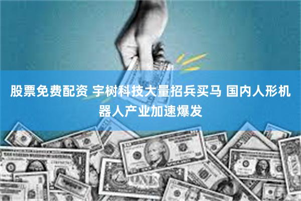 股票免费配资 宇树科技大量招兵买马 国内人形机器人产业加速爆发