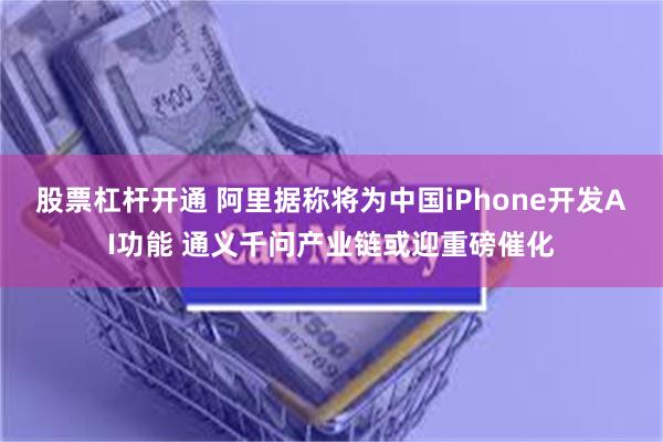 股票杠杆开通 阿里据称将为中国iPhone开发AI功能 通义千问产业链或迎重磅催化