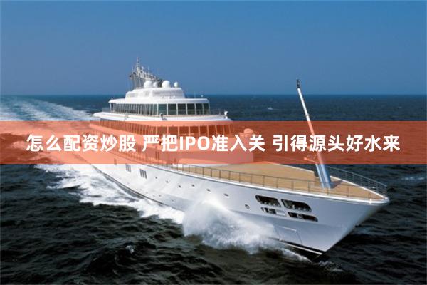 怎么配资炒股 严把IPO准入关 引得源头好水来