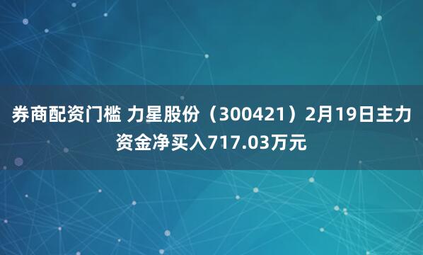 券商配资门槛 力星股份（300421）2月19日主力资金净买入717.03万元