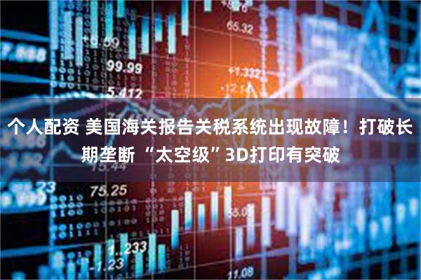 个人配资 美国海关报告关税系统出现故障！打破长期垄断 “太空级”3D打印有突破