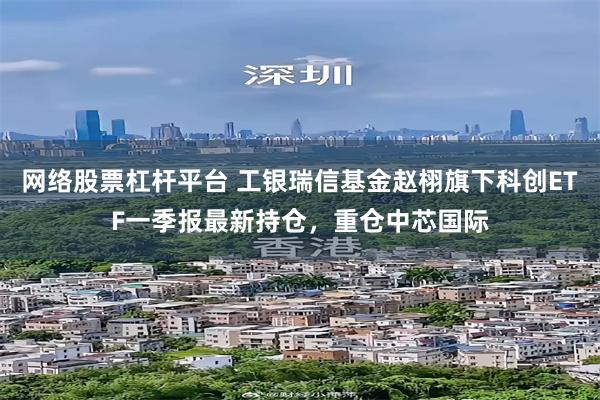网络股票杠杆平台 工银瑞信基金赵栩旗下科创ETF一季报最新持仓，重仓中芯国际
