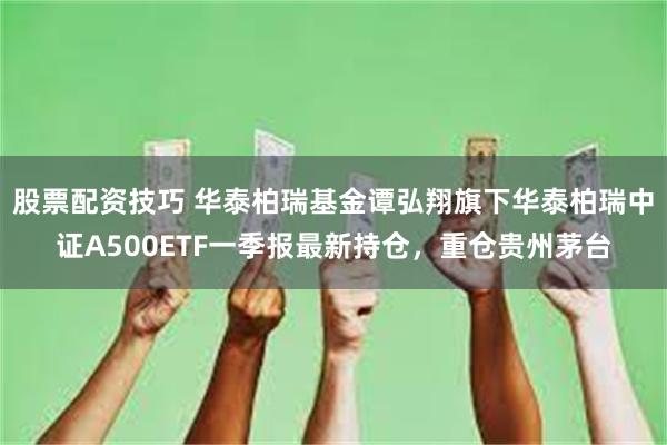 股票配资技巧 华泰柏瑞基金谭弘翔旗下华泰柏瑞中证A500ETF一季报最新持仓，重仓贵州茅台