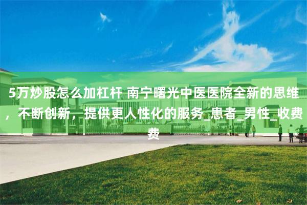 5万炒股怎么加杠杆 南宁曙光中医医院全新的思维，不断创新，提供更人性化的服务_患者_男性_收费