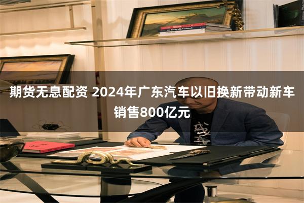 期货无息配资 2024年广东汽车以旧换新带动新车销售800亿元