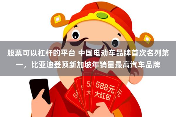 股票可以杠杆的平台 中国电动车品牌首次名列第一，比亚迪登顶新加坡年销量最高汽车品牌