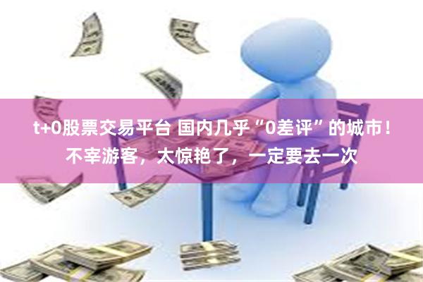 t+0股票交易平台 国内几乎“0差评”的城市！不宰游客，太惊艳了，一定要去一次