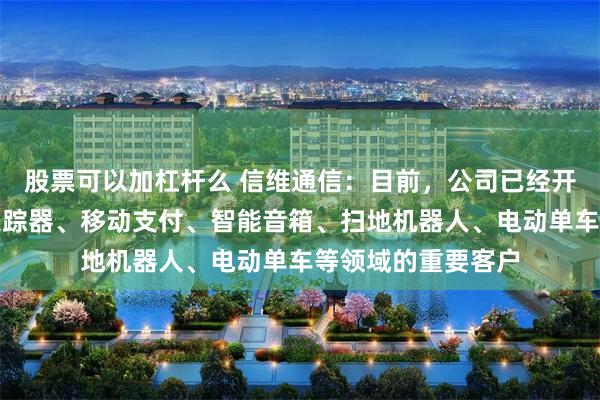 股票可以加杠杆么 信维通信：目前，公司已经开拓了智能安防、追踪器、移动支付、智能音箱、扫地机器人、电动单车等领域的重要客户