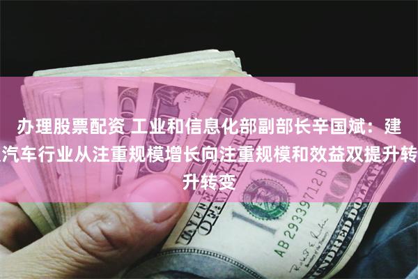 办理股票配资 工业和信息化部副部长辛国斌：建议汽车行业从注重规模增长向注重规模和效益双提升转变