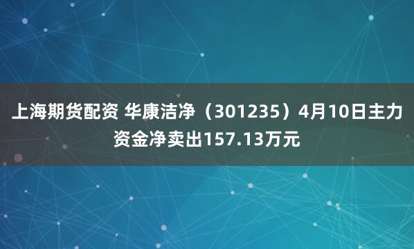 上海期货配资 华康洁净（301235）4月10日主力资金净卖出157.13万元