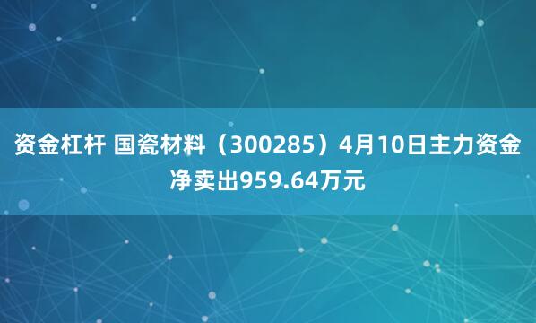资金杠杆 国瓷材料（300285）4月10日主力资金净卖出959.64万元
