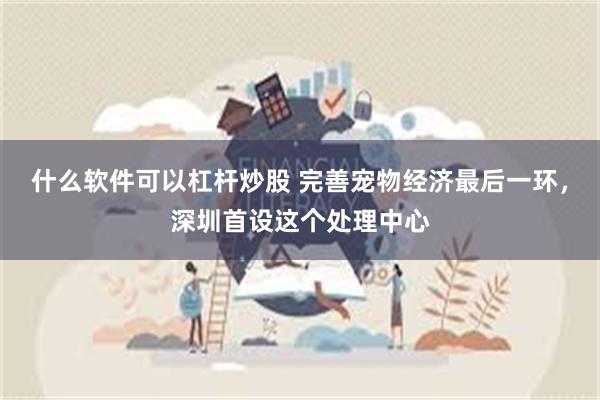 什么软件可以杠杆炒股 完善宠物经济最后一环，深圳首设这个处理中心