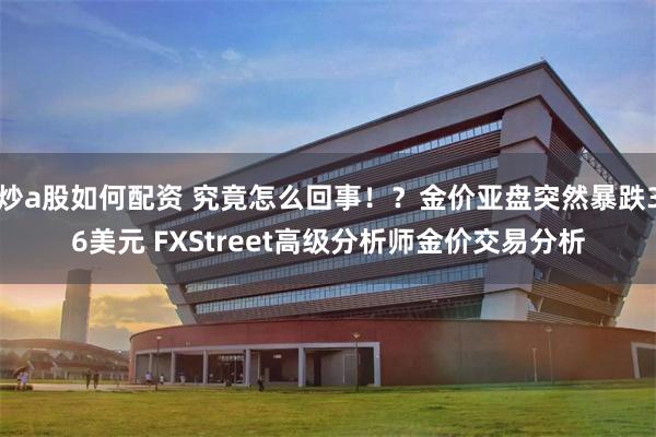 炒a股如何配资 究竟怎么回事！？金价亚盘突然暴跌36美元 FXStreet高级分析师金价交易分析