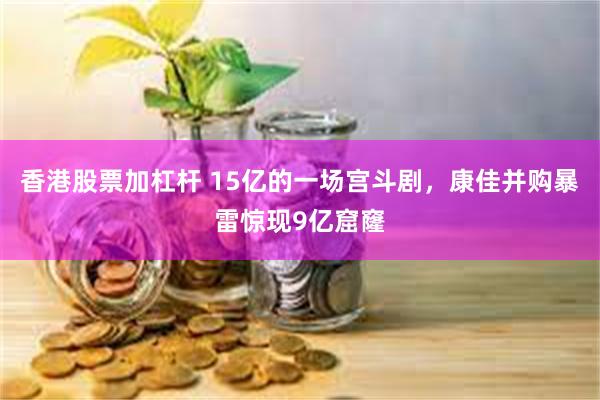 香港股票加杠杆 15亿的一场宫斗剧，康佳并购暴雷惊现9亿窟窿