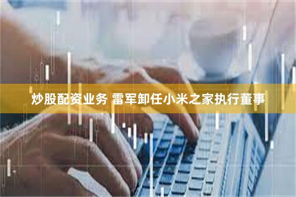 炒股配资业务 雷军卸任小米之家执行董事