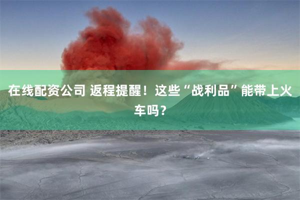 在线配资公司 返程提醒！这些“战利品”能带上火车吗？