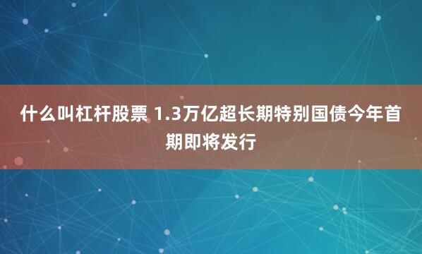 什么叫杠杆股票 1.3万亿超长期特别国债今年首期即将发行