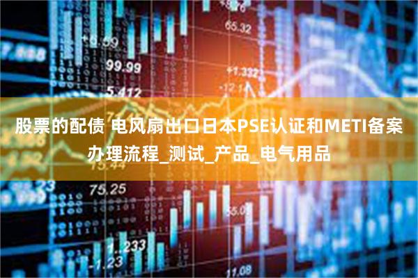 股票的配债 电风扇出口日本PSE认证和METI备案办理流程_测试_产品_电气用品