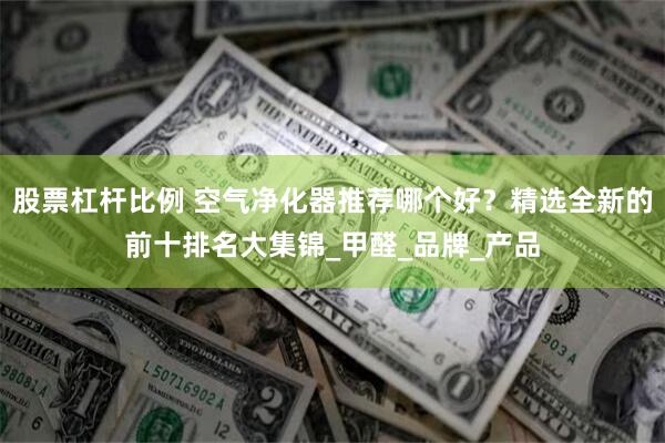 股票杠杆比例 空气净化器推荐哪个好？精选全新的前十排名大集锦_甲醛_品牌_产品