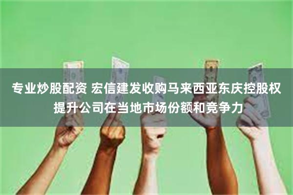 专业炒股配资 宏信建发收购马来西亚东庆控股权 提升公司在当地市场份额和竞争力