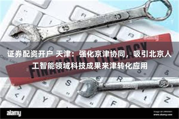 证券配资开户 天津：强化京津协同，吸引北京人工智能领域科技成果来津转化应用