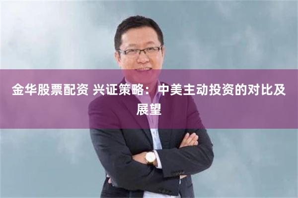 金华股票配资 兴证策略：中美主动投资的对比及展望