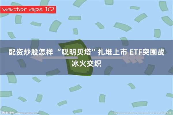 配资炒股怎样 “聪明贝塔”扎堆上市 ETF突围战冰火交织