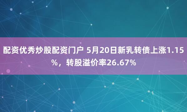 配资优秀炒股配资门户 5月20日新乳转债上涨1.15%，转股溢价率26.67%