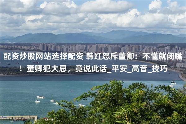 配资炒股网站选择配资 韩红怒斥董卿：不懂就闭嘴！董卿犯大忌，竟说此话_平安_高音_技巧