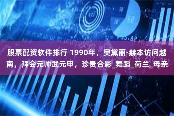 股票配资软件排行 1990年，奥黛丽·赫本访问越南，拜会元帅武元甲，珍贵合影_舞蹈_荷兰_母亲