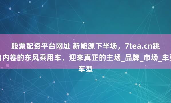 股票配资平台网址 新能源下半场，7tea.cn跳出内卷的东风乘用车，迎来真正的主场_品牌_市场_车型