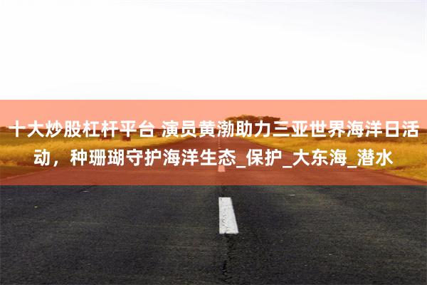 十大炒股杠杆平台 演员黄渤助力三亚世界海洋日活动，种珊瑚守护海洋生态_保护_大东海_潜水