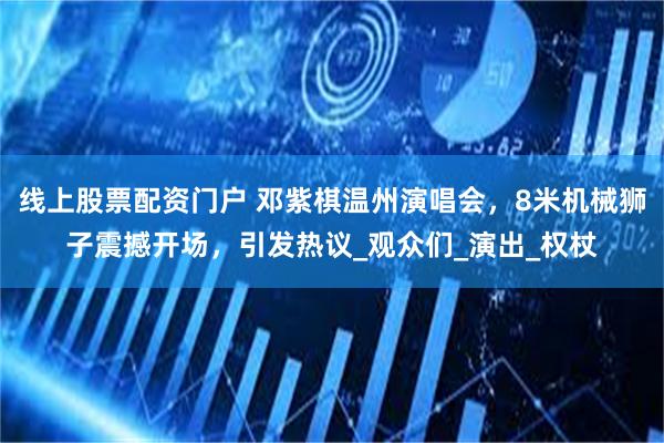 线上股票配资门户 邓紫棋温州演唱会，8米机械狮子震撼开场，引发热议_观众们_演出_权杖