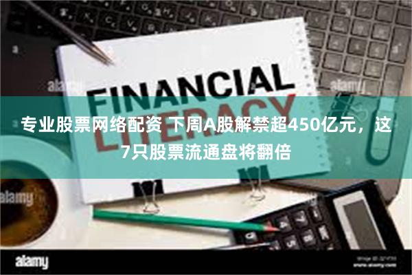专业股票网络配资 下周A股解禁超450亿元，这7只股票流通盘将翻倍