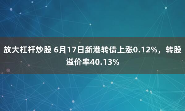 放大杠杆炒股 6月17日新港转债上涨0.12%，转股溢价率40.13%