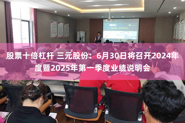 股票十倍杠杆 三元股份：6月30日将召开2024年度暨2025年第一季度业绩说明会
