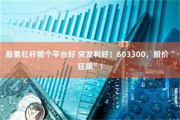 股票杠杆哪个平台好 突发利好！603300，股价“狂飙”！