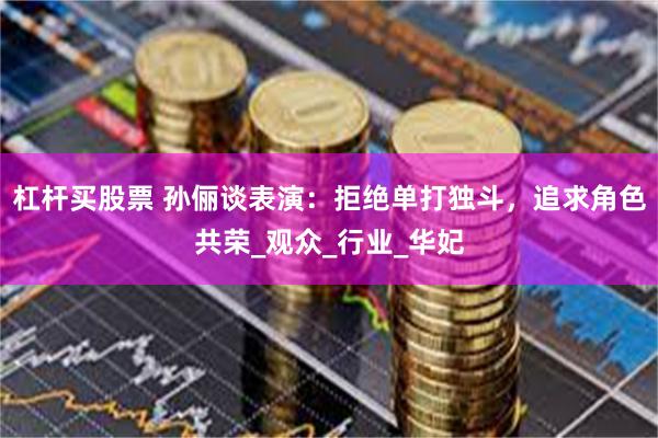 杠杆买股票 孙俪谈表演：拒绝单打独斗，追求角色共荣_观众_行业_华妃