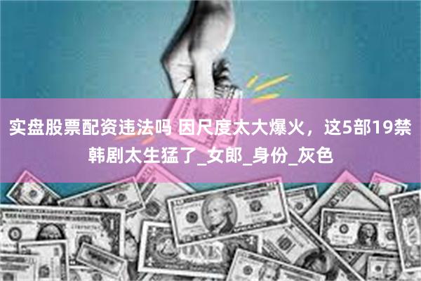 实盘股票配资违法吗 因尺度太大爆火，这5部19禁韩剧太生猛了_女郎_身份_灰色
