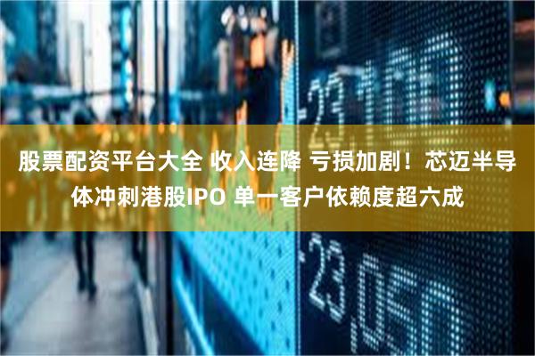 股票配资平台大全 收入连降 亏损加剧！芯迈半导体冲刺港股IPO 单一客户依赖度超六成