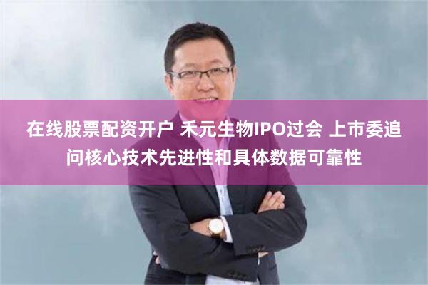 在线股票配资开户 禾元生物IPO过会 上市委追问核心技术先进性和具体数据可靠性